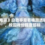 《难哄》白敬亭章若楠路透曝光，校园戏份甜度超标