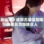 《赴山海》成毅古装造型曝光，侠客风范惊艳众人