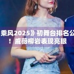 《乘风2025》初舞台排名公布！戚薇柳岩表现亮眼