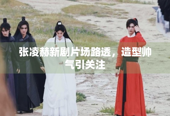 张凌赫新剧片场路透,造型帅气引关注 张凌赫新剧片场路透,造型帅气引关注