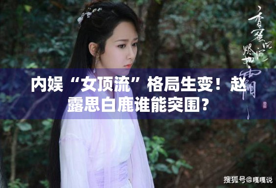 内娱“女顶流”格局生变！赵露思白鹿谁能突围？