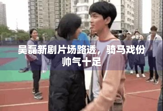 吴磊新剧片场路透，骑马戏份帅气十足