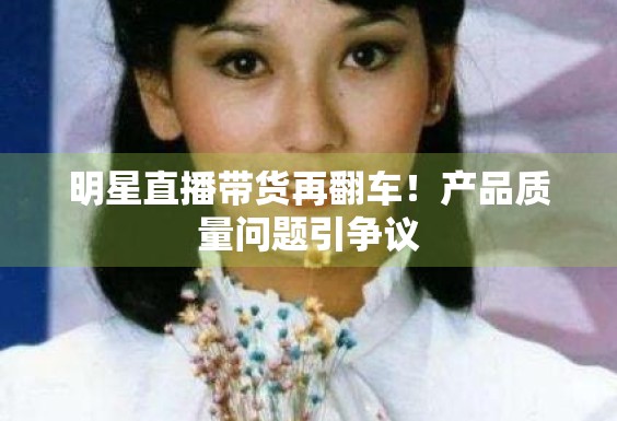 明星直播带货再翻车！产品质量问题引争议
