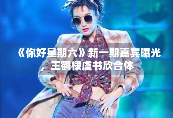 《你好星期六》新一期嘉宾曝光，王鹤棣虞书欣合体