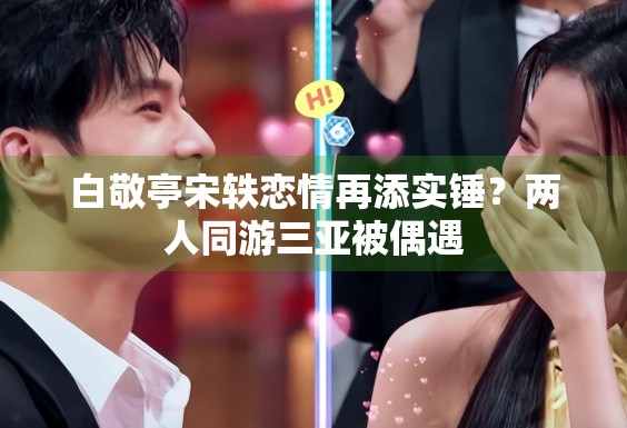 白敬亭宋轶恋情再添实锤？两人同游三亚被偶遇