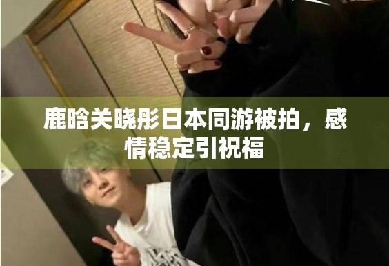 鹿晗关晓彤日本同游被拍，感情稳定引祝福