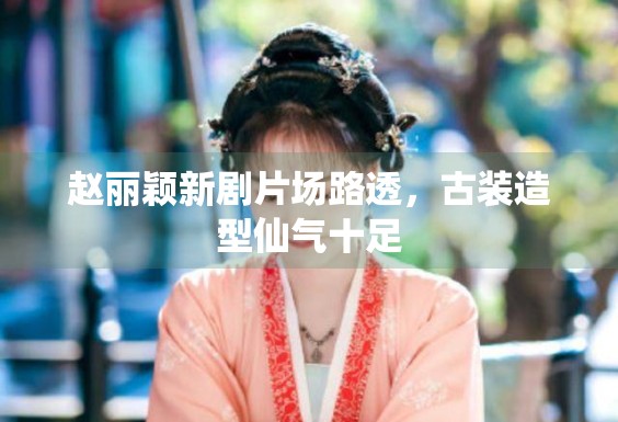 赵丽颖新剧片场路透，古装造型仙气十足