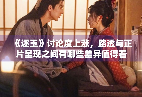 《逐玉》讨论度上涨，路透与正片呈现之间有哪些差异值得看